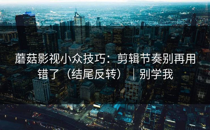 蘑菇影视小众技巧：剪辑节奏别再用错了（结尾反转）｜别学我