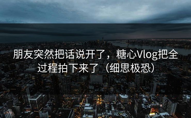 朋友突然把话说开了，糖心Vlog把全过程拍下来了（细思极恐）
