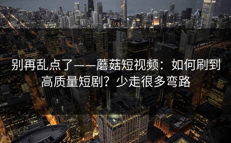 别再乱点了——蘑菇短视频：如何刷到高质量短剧？少走很多弯路