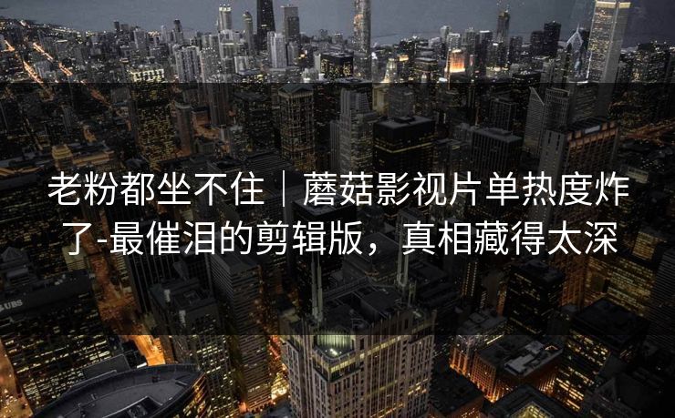 老粉都坐不住｜蘑菇影视片单热度炸了-最催泪的剪辑版，真相藏得太深