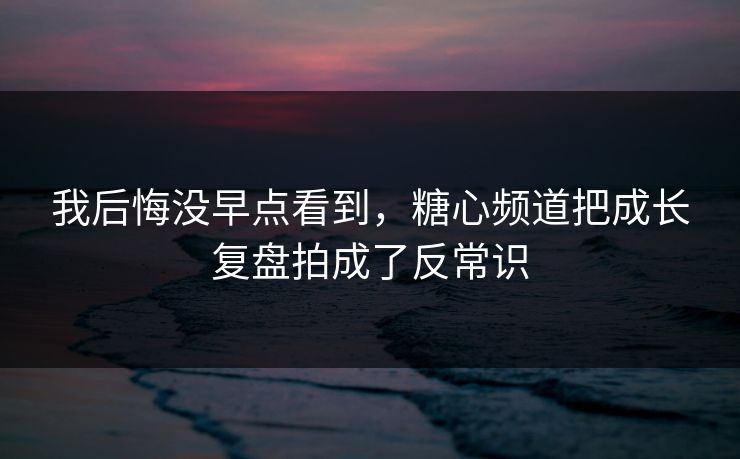 我后悔没早点看到，糖心频道把成长复盘拍成了反常识