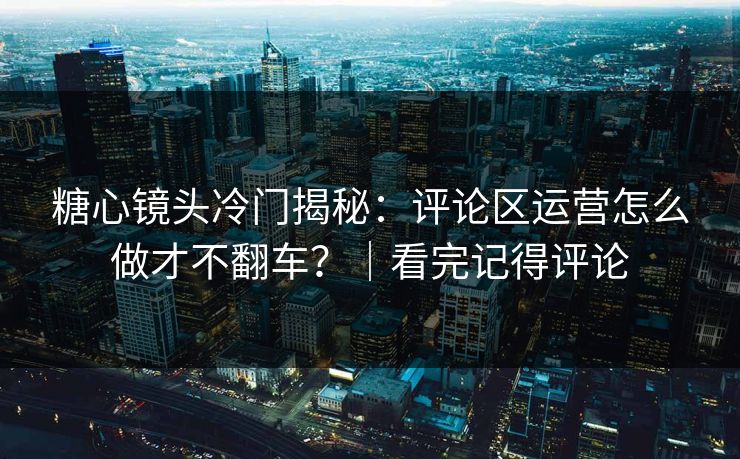 糖心镜头冷门揭秘：评论区运营怎么做才不翻车？｜看完记得评论