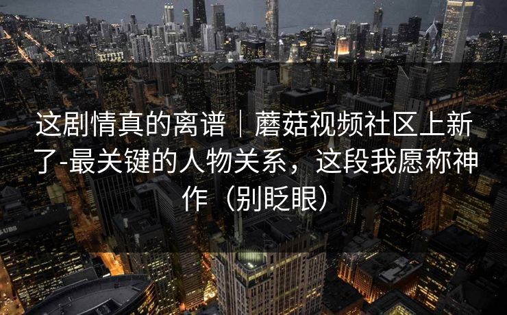 这剧情真的离谱｜蘑菇视频社区上新了-最关键的人物关系，这段我愿称神作（别眨眼）